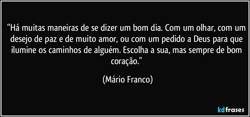 “Há muitas maneiras de se dizer um bom dia. Com um olhar, com um desejo de paz e de muito amor, ou com um pedido a Deus para que ilumine os caminhos de alguém. Escolha a sua, mas sempre de bom coração." (Mário Franco)