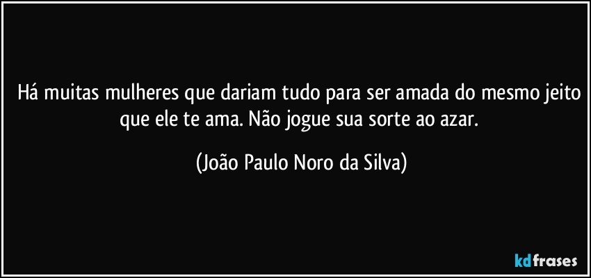 Há muitas mulheres que dariam tudo para ser amada do mesmo jeito que ele te ama. Não jogue sua sorte ao azar. (João Paulo Noro da Silva)