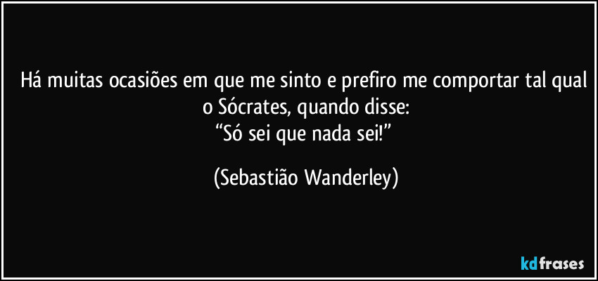 Há muitas ocasiões em que me sinto e prefiro me comportar tal qual o Sócrates, quando disse:
“Só sei que nada sei!” (Sebastião Wanderley)