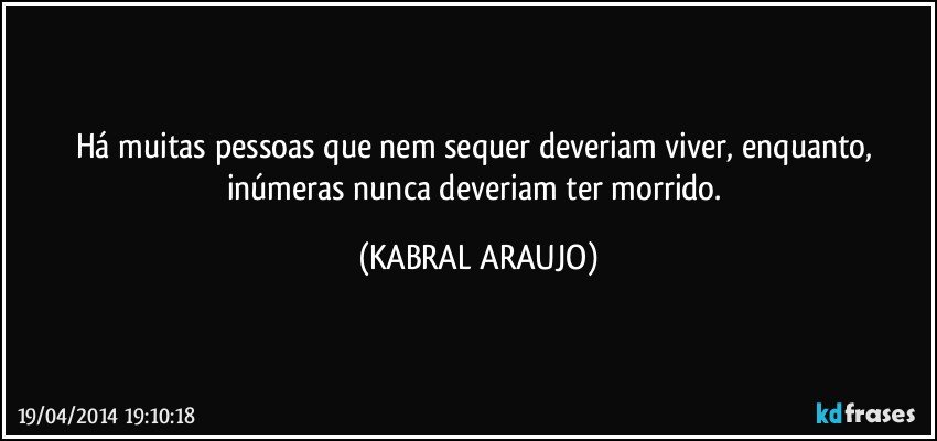 Há muitas pessoas que nem sequer deveriam viver, enquanto, inúmeras nunca deveriam ter morrido. (KABRAL ARAUJO)