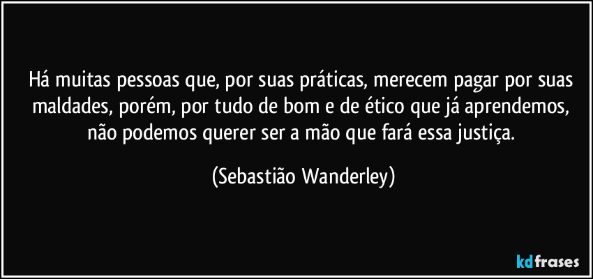 Há muitas pessoas que, por suas práticas, merecem pagar por suas maldades, porém, por tudo de bom e de ético que já aprendemos, não podemos querer ser a mão que fará essa justiça. (Sebastião Wanderley)