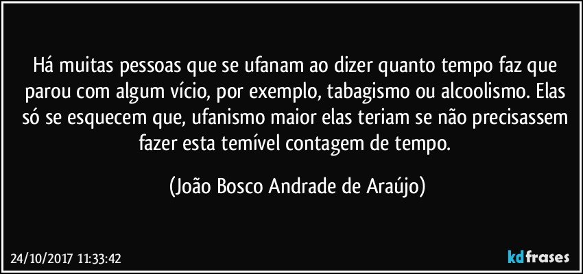 Há muitas pessoas que se ufanam ao dizer quanto tempo faz que parou com algum vício, por exemplo, tabagismo ou alcoolismo. Elas só se esquecem que, ufanismo maior elas teriam se não precisassem fazer esta temível contagem de tempo. (João Bosco Andrade de Araújo)