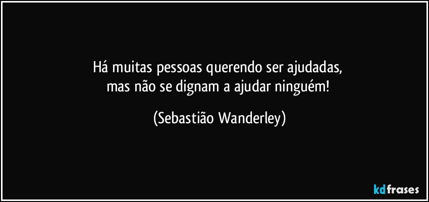 Há muitas pessoas querendo ser ajudadas, 
mas não se dignam a ajudar ninguém! (Sebastião Wanderley)