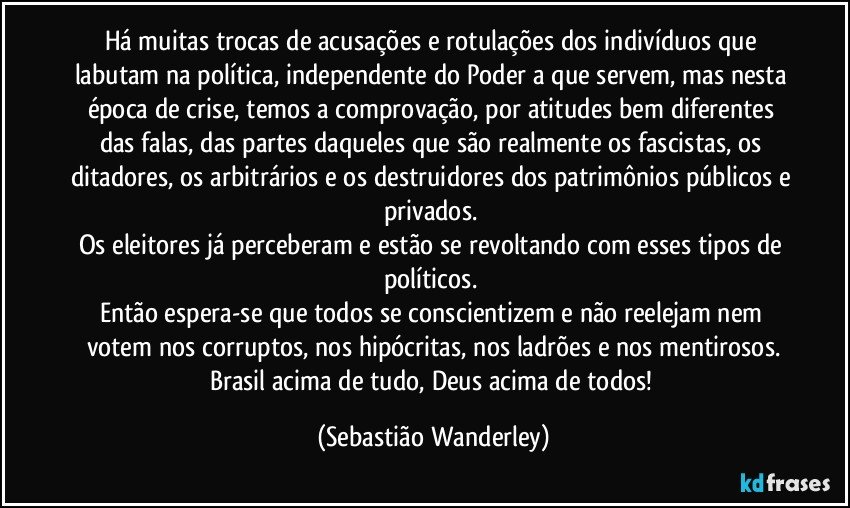 Há muitas trocas de acusações e rotulações dos indivíduos que labutam na política, independente do Poder a que servem, mas nesta época de crise, temos a comprovação, por atitudes bem diferentes das falas, das partes daqueles que são realmente os fascistas, os ditadores, os arbitrários e os destruidores dos patrimônios públicos e privados. 
Os eleitores já perceberam e estão se revoltando com esses tipos de políticos. 
Então espera-se que todos se conscientizem e não reelejam nem votem nos corruptos, nos hipócritas, nos ladrões e nos mentirosos.
Brasil acima de tudo, Deus acima de todos! (Sebastião Wanderley)