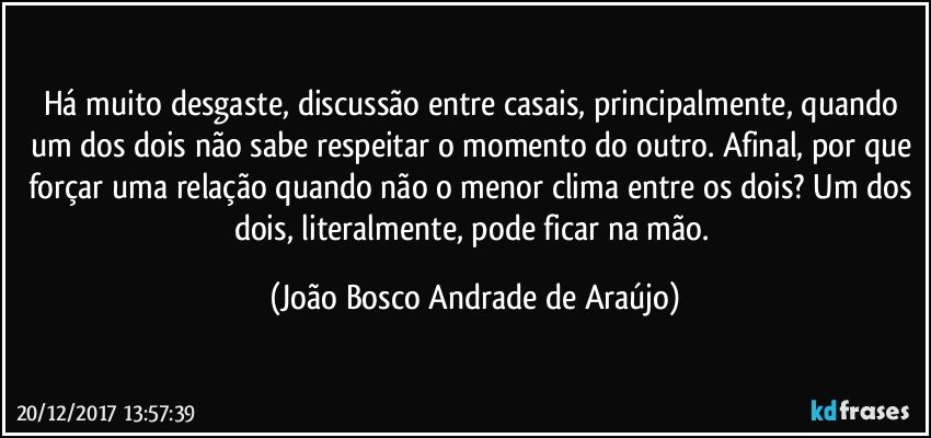 Há muito desgaste, discussão entre casais, principalmente, quando um dos dois não sabe respeitar o momento do outro. Afinal, por que forçar uma relação quando não o menor clima entre os dois? Um dos dois, literalmente, pode ficar na mão. (João Bosco Andrade de Araújo)