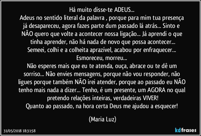 Há muito disse-te ADEUS... 
Adeus no sentido literal da palavra , porque para mim tua presença já desapareceu, agora fazes parte dum passado lá atrás... Sinto e NÃO quero que volte a acontecer nossa ligação... Já aprendi o que tinha aprender, não há nada de novo que possa acontecer...
Semeei, colhi e a colheita aprazível, acabou por enfraquecer... Esmoreceu, morreu...  
Não esperes mais que eu te atenda, ouça, abrace ou te dê um sorriso... Não envies mensagens, porque não vou responder, não ligues porque também NÃO irei atender, porque ao passado eu NÃO tenho mais nada a dizer... Tenho, é um presente, um AGORA no qual pretendo  relações inteiras, verdadeiras VIVER!
Quanto ao passado, na hora certa Deus me ajudou a esquecer! (Maria Luz)