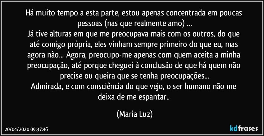 Há muito tempo a esta parte, estou apenas concentrada em poucas pessoas (nas que realmente amo) ...
Já tive alturas em que me preocupava mais com os outros, do que até comigo própria, eles vinham sempre primeiro do que eu, mas agora não... Agora, preocupo-me apenas com quem aceita a minha preocupação, até porque cheguei à conclusão de que há quem não precise ou queira que se tenha preocupações...
Admirada, e com consciência do que vejo, o ser humano não me deixa de me espantar.. (Maria Luz)