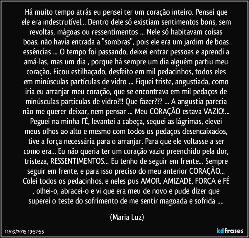 Há muito tempo atrás eu pensei ter um coração inteiro. Pensei que ele era indestrutível... Dentro dele só existiam sentimentos bons, sem revoltas, mágoas ou ressentimentos ... Nele só habitavam coisas boas, não havia entrada a "sombras", pois ele era um jardim de boas essências ... O tempo foi passando, deixei entrar pessoas e aprendi a amá-las, mas um dia , porque há sempre um dia alguém  partiu meu coração. Ficou estilhaçado, desfeito em mil pedacinhos, todos eles  em minúsculas partículas de vidro ... Fiquei triste, angustiada, como iria eu arranjar meu coração, que se encontrava em mil pedaços de minúsculas partículas de vidro?!! Que fazer??? ... A angustia parecia não me querer deixar, nem pensar ... Meu CORAÇÃO estava VAZIO!... Peguei na minha FÉ, levantei a cabeça, sequei as lágrimas, elevei meus olhos ao alto e mesmo com todos os pedaços desencaixados, tive a força necessária para o arranjar. Para que ele voltasse a ser como era... Eu não queria ter um coração vazio preenchido pela dor, tristeza, RESSENTIMENTOS... Eu tenho de seguir em frente... Sempre seguir em frente, e para isso preciso do meu anterior CORAÇÃO... Colei todos os pedacinhos, e neles pus AMOR, AMIZADE, FORÇA e FÉ , olhei-o, abracei-o e vi que era meu de novo e pude dizer que superei o teste do sofrimento de me sentir magoada e sofrida ... (Maria Luz)