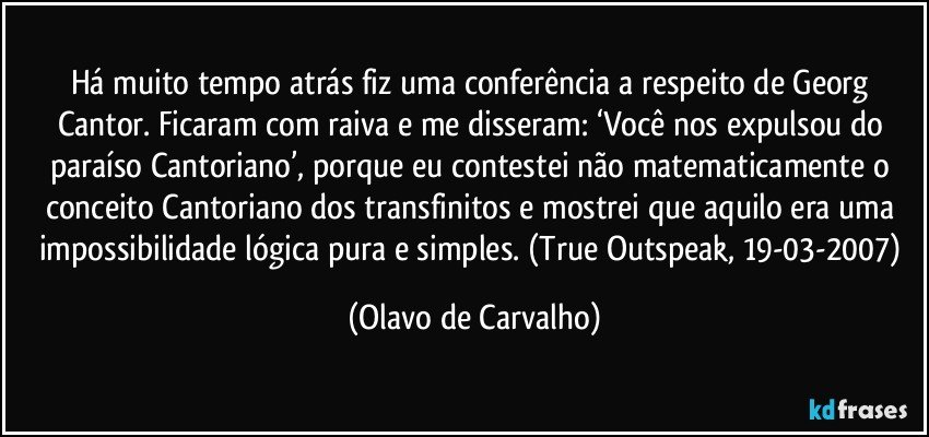 Há muito tempo atrás fiz uma conferência a respeito de Georg Cantor. Ficaram com raiva e me disseram: ‘Você nos expulsou do paraíso Cantoriano’, porque eu contestei não matematicamente o conceito Cantoriano dos transfinitos e mostrei que aquilo era uma impossibilidade lógica pura e simples. (True Outspeak, 19-03-2007) (Olavo de Carvalho)