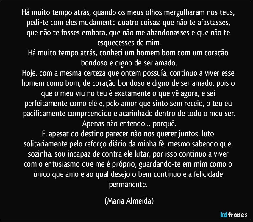 Há muito tempo atrás, quando os meus olhos mergulharam nos teus, pedi-te com eles mudamente quatro coisas: que não te afastasses, que não te fosses embora, que não me abandonasses e que não te esquecesses de mim.
Há muito tempo atrás, conheci um homem bom com um coração bondoso e digno de ser amado.
Hoje, com a mesma certeza que ontem possuía, continuo a viver esse homem como bom, de coração bondoso e digno de ser amado, pois o que o meu viu no teu é exatamente o que vê agora, e sei perfeitamente como ele é, pelo amor que sinto sem receio, o teu eu pacificamente compreendido e acarinhado dentro de todo o meu ser.
Apenas não entendo… porquê.
E, apesar do destino parecer não nos querer juntos, luto solitariamente pelo reforço diário da minha fé, mesmo sabendo que, sozinha, sou incapaz de contra ele lutar, por isso continuo a viver com o entusiasmo que me é próprio, guardando-te em mim como o único que amo e ao qual desejo o bem contínuo e a felicidade permanente. (Maria Almeida)
