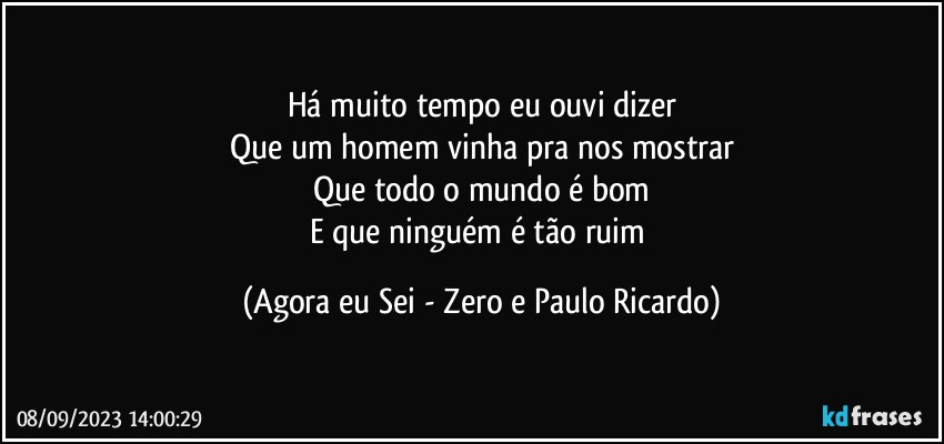 Há muito tempo eu ouvi dizer
Que um homem vinha pra nos mostrar
Que todo o mundo é bom
E que ninguém é tão ruim (Agora eu Sei - Zero e Paulo Ricardo)