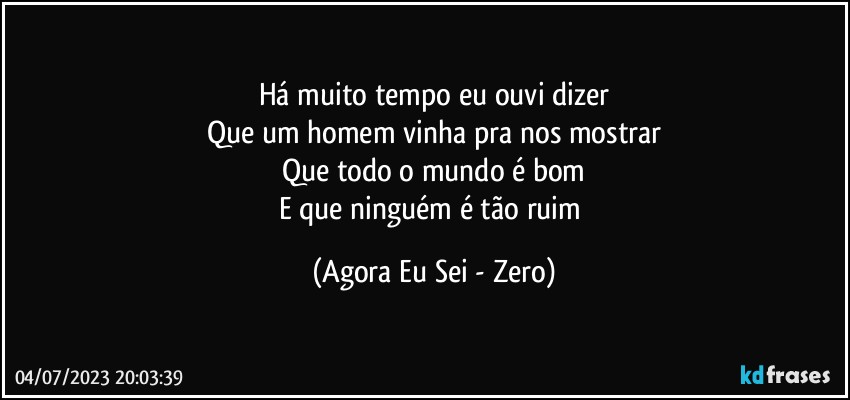 Há muito tempo eu ouvi dizer
Que um homem vinha pra nos mostrar
Que todo o mundo é bom
E que ninguém é tão ruim (Agora Eu Sei - Zero)