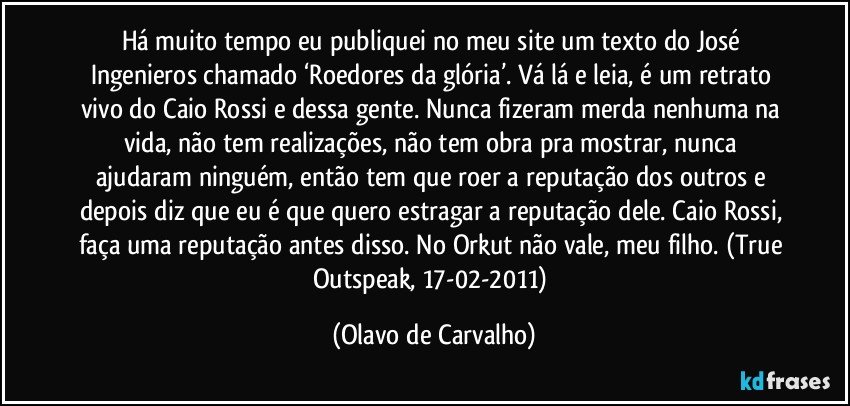 Há muito tempo eu publiquei no meu site um texto do José Ingenieros chamado ‘Roedores da glória’. Vá lá e leia, é um retrato vivo do Caio Rossi e dessa gente. Nunca fizeram merda nenhuma na vida, não tem realizações, não tem obra pra mostrar, nunca ajudaram ninguém, então tem que roer a reputação dos outros e depois diz que eu é que quero estragar a reputação dele. Caio Rossi, faça uma reputação antes disso. No Orkut não vale, meu filho. (True Outspeak, 17-02-2011) (Olavo de Carvalho)