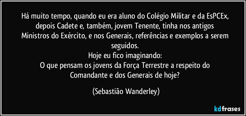 Há muito tempo, quando eu era aluno do Colégio Militar e da EsPCEx, depois Cadete e, também, jovem Tenente, tinha nos antigos Ministros do Exército, e nos Generais, referências e exemplos a serem seguidos. 
Hoje eu fico imaginando: 
O que pensam os jovens da Força Terrestre a respeito do Comandante e dos Generais de hoje? (Sebastião Wanderley)