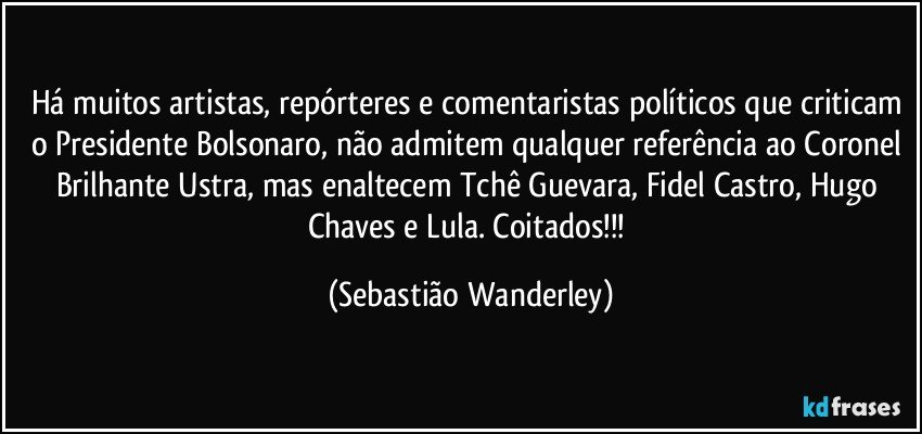 Há muitos artistas, repórteres e comentaristas políticos que criticam o Presidente Bolsonaro, não admitem qualquer referência ao Coronel Brilhante Ustra, mas enaltecem Tchê Guevara, Fidel Castro, Hugo Chaves e Lula. Coitados!!! (Sebastião Wanderley)