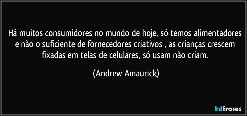 Há muitos consumidores no mundo de hoje, só temos alimentadores e não o suficiente de fornecedores criativos , as crianças crescem fixadas em telas de celulares, só usam não criam. (Andrew Amaurick)