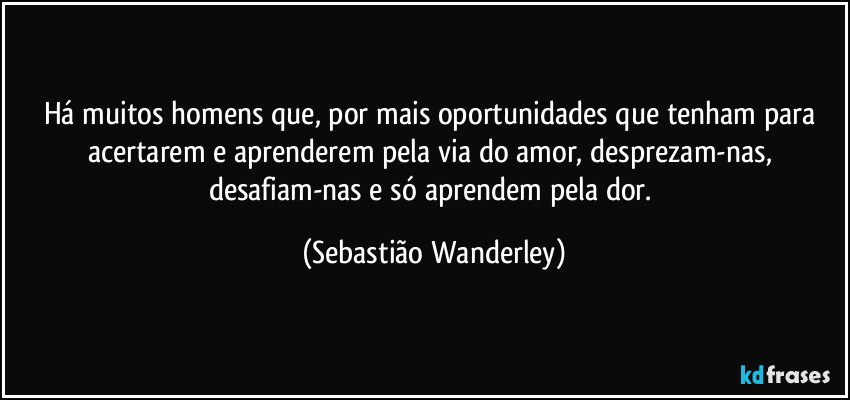 Há muitos homens que, por mais oportunidades que tenham para acertarem e aprenderem pela via do amor, desprezam-nas, desafiam-nas e só aprendem pela dor. (Sebastião Wanderley)