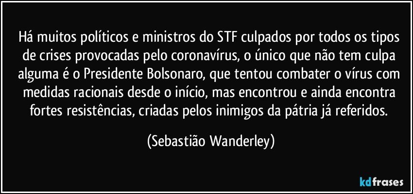 Há muitos políticos e ministros do STF culpados por todos os tipos de crises provocadas pelo coronavírus, o único que não tem culpa alguma é o Presidente Bolsonaro, que tentou combater o vírus com medidas racionais desde o início, mas encontrou e ainda encontra fortes resistências, criadas pelos inimigos da pátria já referidos. (Sebastião Wanderley)