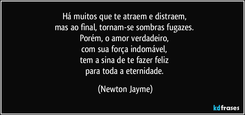 Há muitos que te atraem e distraem, 
mas ao final, tornam-se sombras fugazes. 
Porém, o amor verdadeiro, 
com sua força indomável, 
tem a sina de te fazer feliz 
para toda a eternidade. (Newton Jayme)