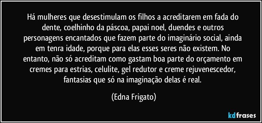 Há mulheres que desestimulam os filhos a acreditarem em fada do dente, coelhinho da páscoa, papai noel, duendes e outros personagens encantados que fazem parte do imaginário social, ainda em tenra idade, porque para elas esses seres não existem. No entanto, não só acreditam como gastam boa parte do orçamento em cremes para estrias, celulite, gel redutor e creme rejuvenescedor, fantasias que só na imaginação delas é real. (Edna Frigato)