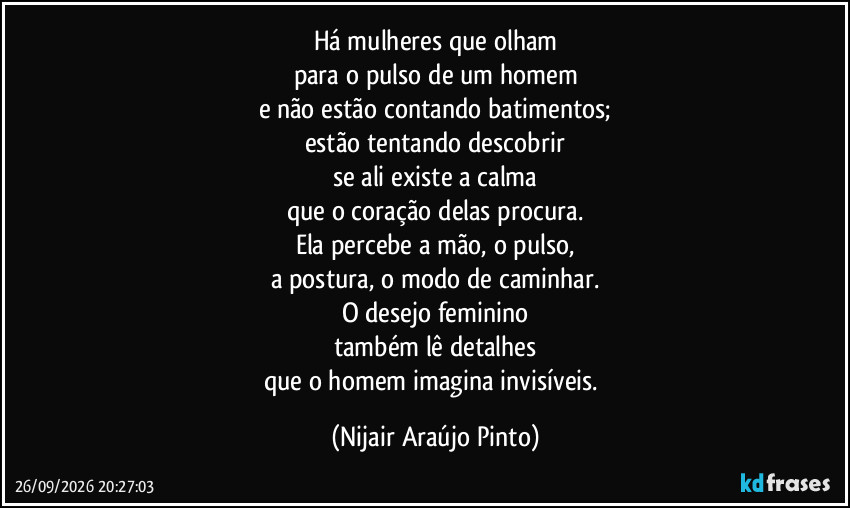 Há mulheres que olham
para o pulso de um homem
e não estão contando batimentos;
estão tentando descobrir
se ali existe a calma
que o coração delas procura.
Ela percebe a mão, o pulso,
a postura, o modo de caminhar.
O desejo feminino
também lê detalhes
que o homem imagina invisíveis. (Nijair Araújo Pinto)