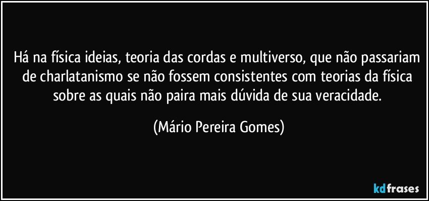 Há na física ideias, teoria das cordas e multiverso, que não passariam de charlatanismo se não fossem consistentes com teorias da física sobre as quais não paira mais dúvida de sua veracidade. (Mário Pereira Gomes)