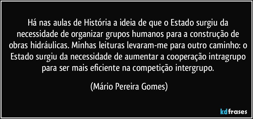 Há nas aulas de História a ideia de que o Estado surgiu da necessidade de organizar grupos humanos para a construção de obras hidráulicas. Minhas leituras levaram-me para outro caminho: o Estado surgiu da necessidade de aumentar a cooperação intragrupo para ser mais eficiente na competição intergrupo. (Mário Pereira Gomes)