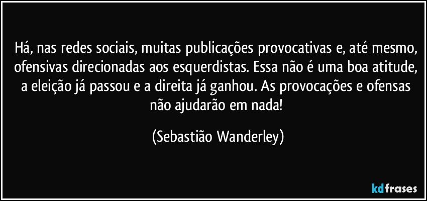 Há, nas redes sociais, muitas publicações provocativas e, até mesmo, ofensivas direcionadas aos esquerdistas. Essa não é uma boa atitude, a eleição já passou e a direita já ganhou. As provocações e ofensas não ajudarão em nada! (Sebastião Wanderley)