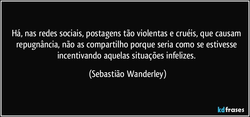 Há, nas redes sociais, postagens tão violentas e cruéis, que causam repugnância, não as compartilho porque seria como se estivesse incentivando aquelas situações infelizes. (Sebastião Wanderley)