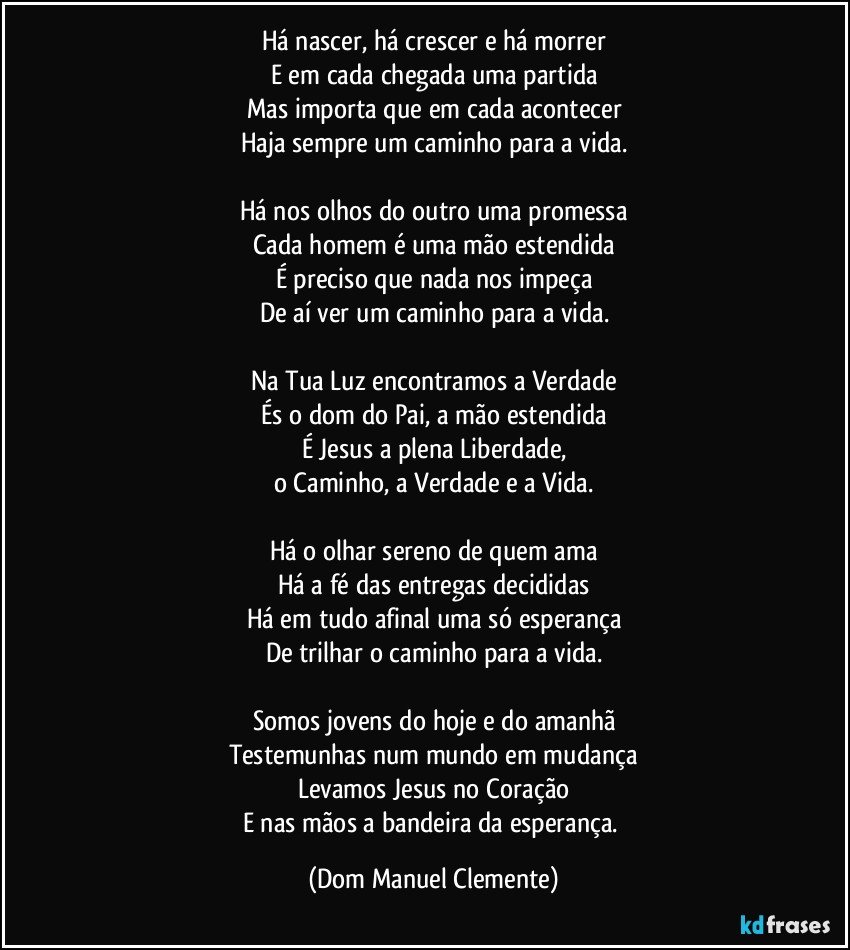 Há nascer, há crescer e há morrer
E em cada chegada uma partida
Mas importa que em cada acontecer
Haja sempre um caminho para a vida.

Há nos olhos do outro uma promessa
Cada homem é uma mão estendida
É preciso que nada nos impeça
De aí ver um caminho para a vida.

Na Tua Luz encontramos a Verdade
És o dom do Pai, a mão estendida
É Jesus a plena Liberdade,
o Caminho, a Verdade e a Vida.

Há o olhar sereno de quem ama
Há a fé das entregas decididas
Há em tudo afinal uma só esperança
De trilhar o caminho para a vida.

Somos jovens do hoje e do amanhã
Testemunhas num mundo em mudança
Levamos Jesus no Coração
E nas mãos a bandeira da esperança. (Dom Manuel Clemente)