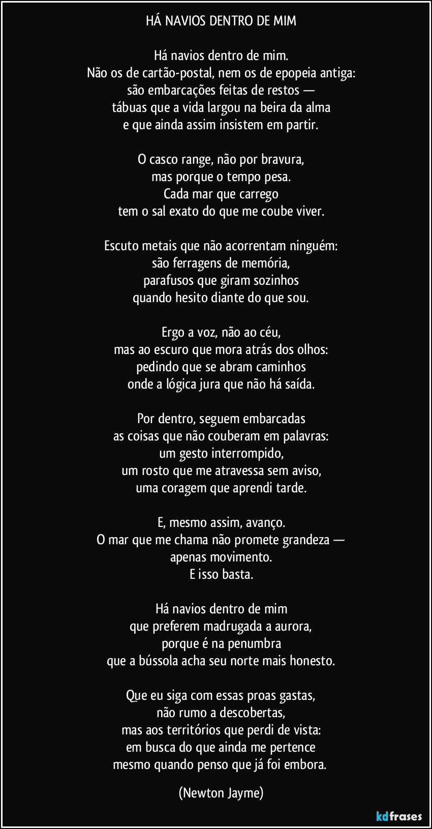 HÁ NAVIOS DENTRO DE MIM

Há navios dentro de mim.
Não os de cartão-postal, nem os de epopeia antiga:
são embarcações feitas de restos —
tábuas que a vida largou na beira da alma
e que ainda assim insistem em partir.

O casco range, não por bravura,
mas porque o tempo pesa.
Cada mar que carrego
tem o sal exato do que me coube viver.

Escuto metais que não acorrentam ninguém:
são ferragens de memória,
parafusos que giram sozinhos
quando hesito diante do que sou.

Ergo a voz, não ao céu,
mas ao escuro que mora atrás dos olhos:
pedindo que se abram caminhos
onde a lógica jura que não há saída.

Por dentro, seguem embarcadas
as coisas que não couberam em palavras:
um gesto interrompido,
um rosto que me atravessa sem aviso,
uma coragem que aprendi tarde.

E, mesmo assim, avanço.
O mar que me chama não promete grandeza —
apenas movimento.
E isso basta.

Há navios dentro de mim
que preferem madrugada a aurora,
porque é na penumbra
que a bússola acha seu norte mais honesto.

Que eu siga com essas proas gastas,
não rumo a descobertas,
mas aos territórios que perdi de vista:
em busca do que ainda me pertence
mesmo quando penso que já foi embora. (Newton Jayme)