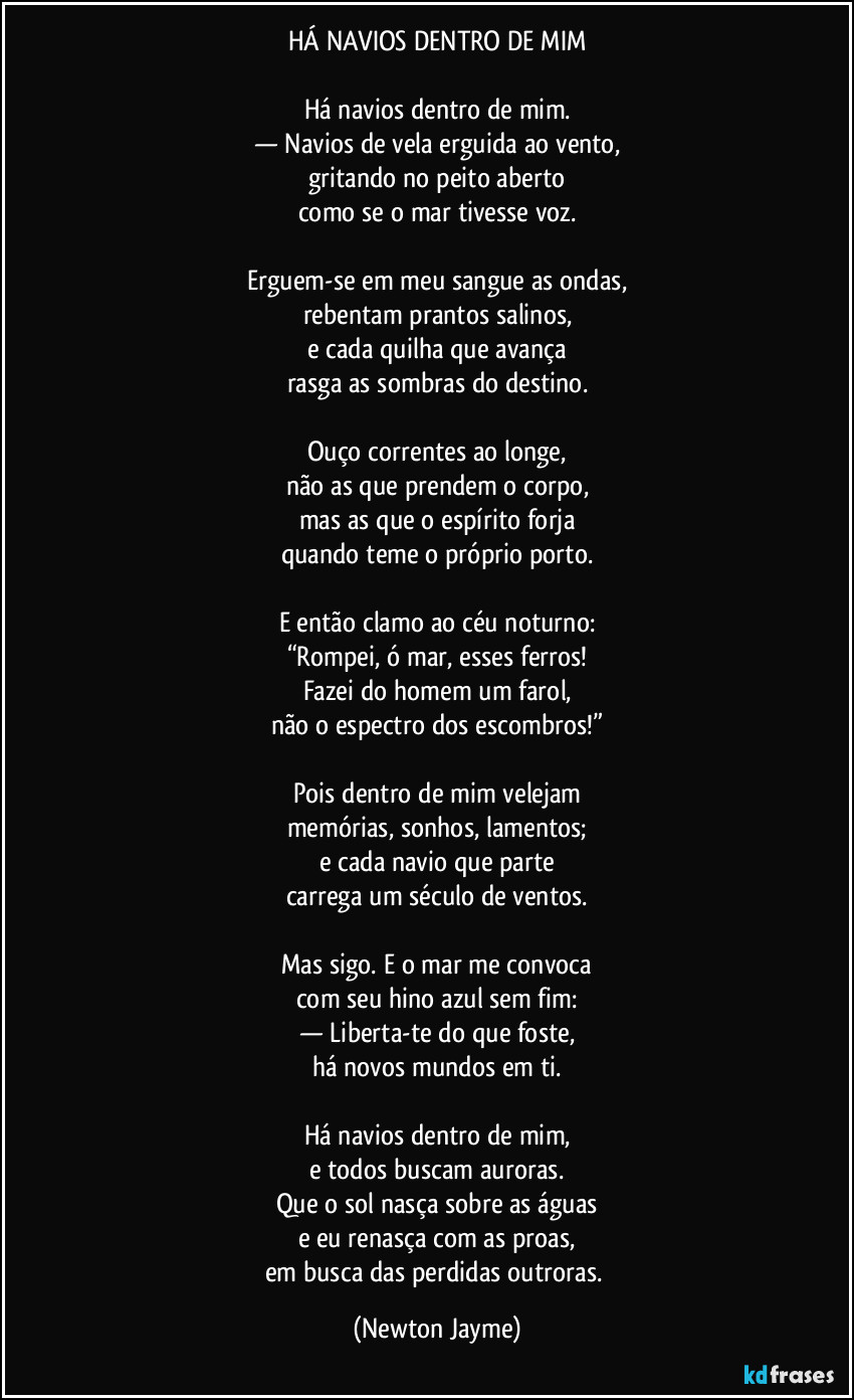HÁ NAVIOS DENTRO DE MIM

Há navios dentro de mim.
— Navios de vela erguida ao vento,
gritando no peito aberto
como se o mar tivesse voz.

Erguem-se em meu sangue as ondas,
rebentam prantos salinos,
e cada quilha que avança
rasga as sombras do destino.

Ouço correntes ao longe,
não as que prendem o corpo,
mas as que o espírito forja
quando teme o próprio porto.

E então clamo ao céu noturno:
“Rompei, ó mar, esses ferros!
Fazei do homem um farol,
não o espectro dos escombros!”

Pois dentro de mim velejam
memórias, sonhos, lamentos;
e cada navio que parte
carrega um século de ventos.

Mas sigo. E o mar me convoca
com seu hino azul sem fim:
— Liberta-te do que foste,
há novos mundos em ti.

Há navios dentro de mim,
e todos buscam auroras.
Que o sol nasça sobre as águas
e eu renasça com as proas,
em busca das perdidas outroras. (Newton Jayme)
