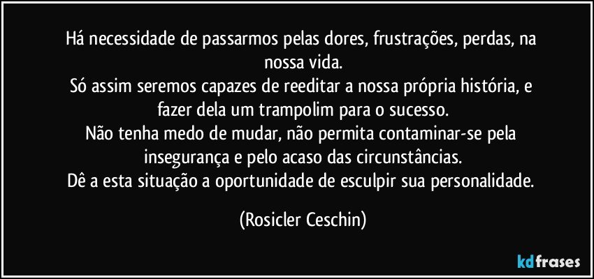 Há necessidade de passarmos pelas dores, frustrações, perdas, na nossa vida.
Só assim seremos capazes de reeditar a nossa própria história, e fazer dela um trampolim para o sucesso.
Não tenha medo de mudar, não permita contaminar-se pela insegurança e pelo acaso das circunstâncias.
Dê a esta situação a oportunidade de esculpir sua personalidade. (Rosicler Ceschin)