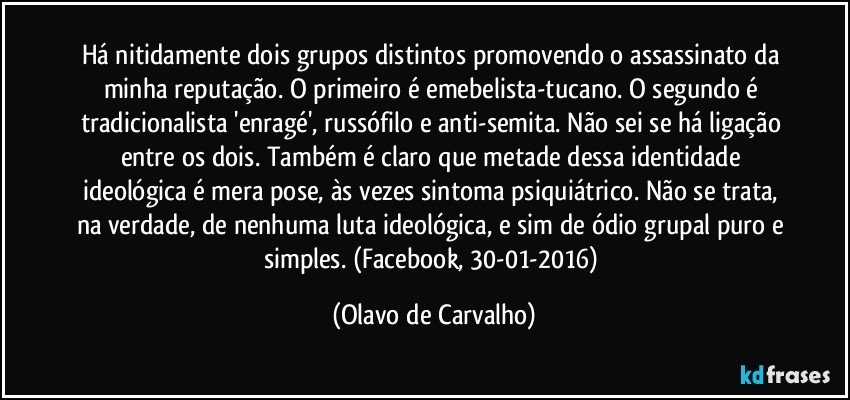 Há nitidamente dois grupos distintos promovendo o assassinato da minha reputação. O primeiro é emebelista-tucano. O segundo é tradicionalista 'enragé', russófilo e anti-semita. Não sei se há ligação entre os dois. Também é claro que metade dessa identidade ideológica é mera pose, às vezes sintoma psiquiátrico. Não se trata, na verdade, de nenhuma luta ideológica, e sim de ódio grupal puro e simples. (Facebook, 30-01-2016) (Olavo de Carvalho)