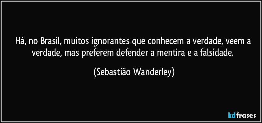 Há, no Brasil, muitos ignorantes que conhecem a verdade, veem a verdade, mas preferem defender a mentira e a falsidade. (Sebastião Wanderley)