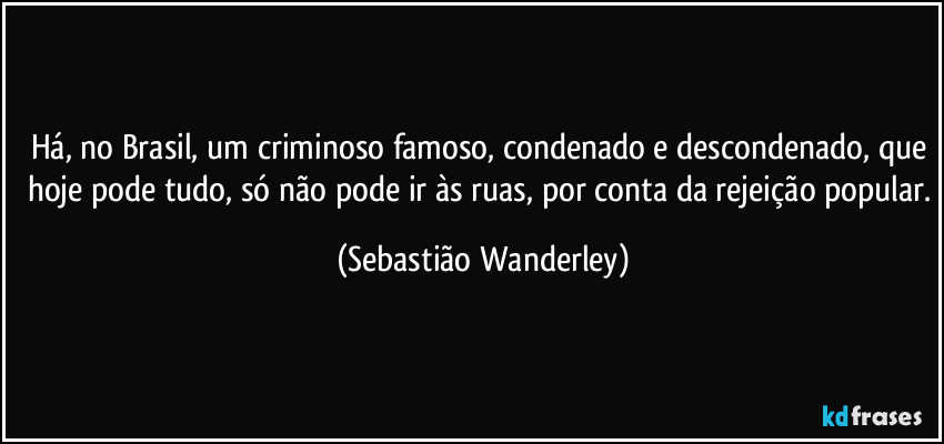 Há, no Brasil, um criminoso famoso, condenado e descondenado, que hoje pode tudo, só não pode ir às ruas, por conta da rejeição popular. (Sebastião Wanderley)