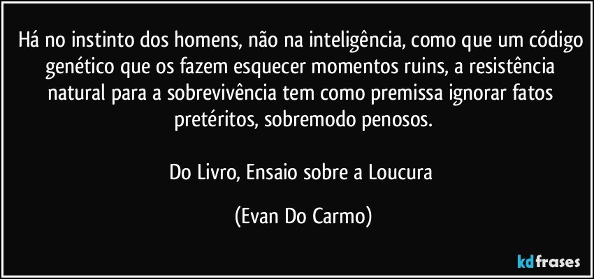 Há no instinto dos homens, não na inteligência, como que um código genético que os fazem esquecer momentos ruins, a resistência natural para a sobrevivência tem como premissa ignorar fatos pretéritos, sobremodo penosos.

Do Livro, Ensaio sobre a Loucura (Evan Do Carmo)