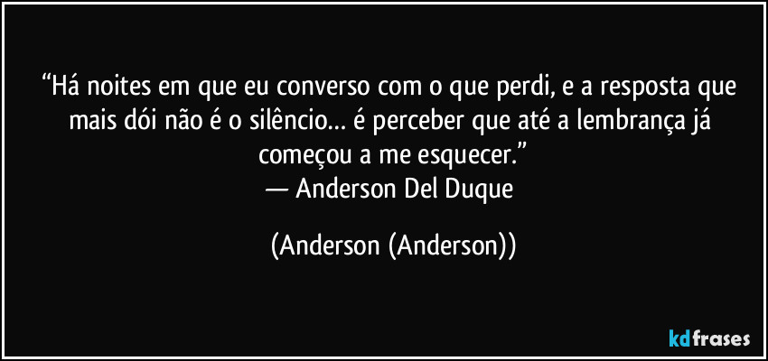 “Há noites em que eu converso com o que perdi, e a resposta que mais dói não é o silêncio… é perceber que até a lembrança já começou a me esquecer.”
— Anderson Del Duque (Anderson (Anderson))