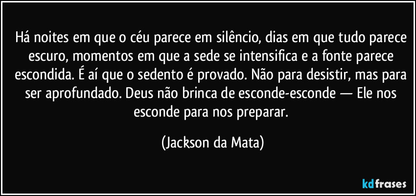 Há noites em que o céu parece em silêncio, dias em que tudo parece escuro, momentos em que a sede se intensifica e a fonte parece escondida. É aí que o sedento é provado. Não para desistir, mas para ser aprofundado. Deus não brinca de esconde-esconde — Ele nos esconde para nos preparar. (Jackson da Mata)
