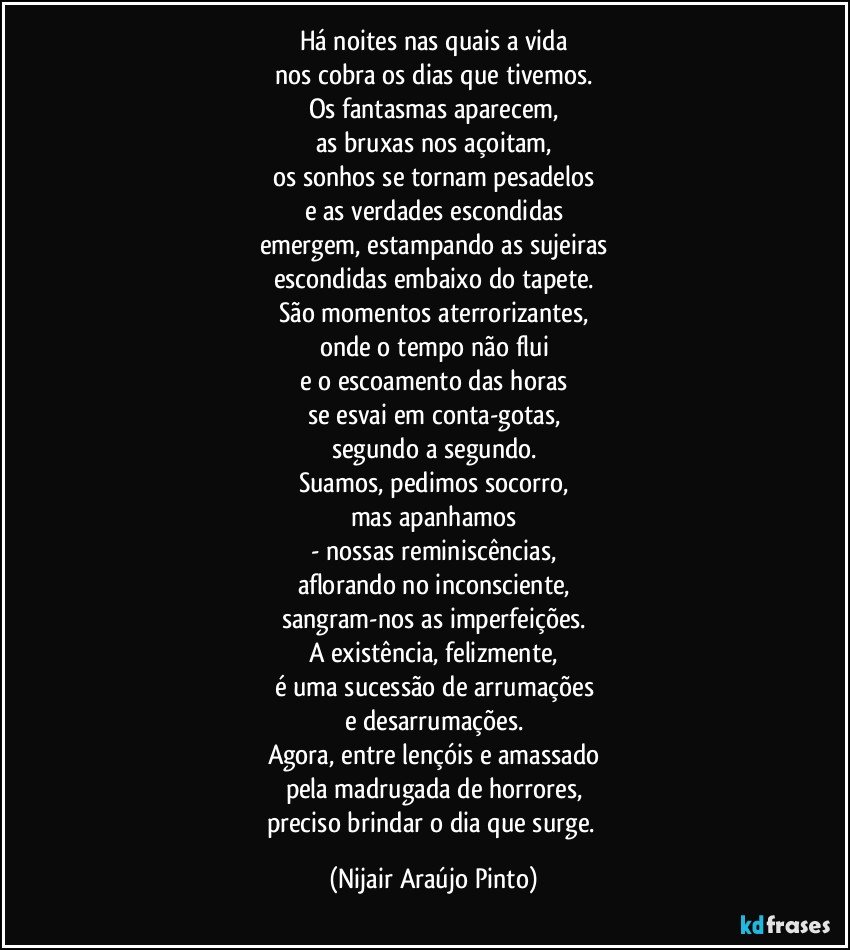 Há noites nas quais a vida
nos cobra os dias que tivemos.
Os fantasmas aparecem,
as bruxas nos açoitam,
os sonhos se tornam pesadelos
e as verdades escondidas
emergem, estampando as sujeiras
escondidas embaixo do tapete.
São momentos aterrorizantes,
onde o tempo não flui
e o escoamento das horas
se esvai em conta-gotas,
segundo a segundo.
Suamos, pedimos socorro,
mas apanhamos
- nossas reminiscências,
aflorando no inconsciente,
sangram-nos as imperfeições.
A existência, felizmente,
é uma sucessão de arrumações
e desarrumações.
Agora, entre lençóis e amassado
pela madrugada de horrores,
preciso brindar o dia que surge. (Nijair Araújo Pinto)