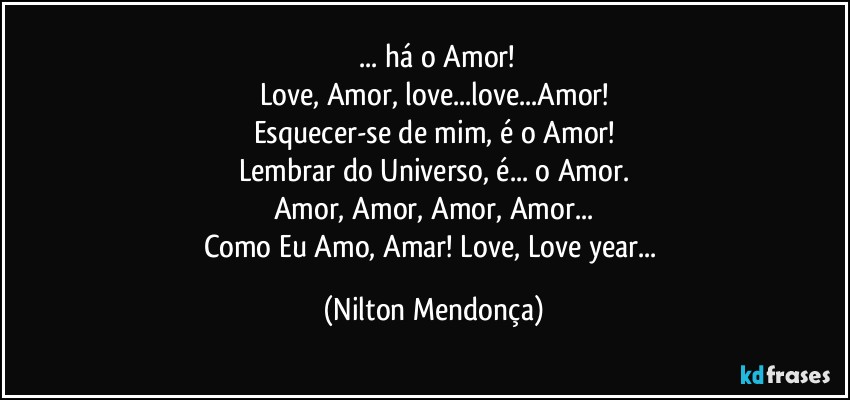 ⁠... há o Amor!
Love, Amor, love...love...Amor!
Esquecer-se de mim, é o Amor!
Lembrar do Universo, é... o Amor.
Amor, Amor, Amor, Amor...
Como Eu Amo, Amar! Love, Love year... (Nilton Mendonça)