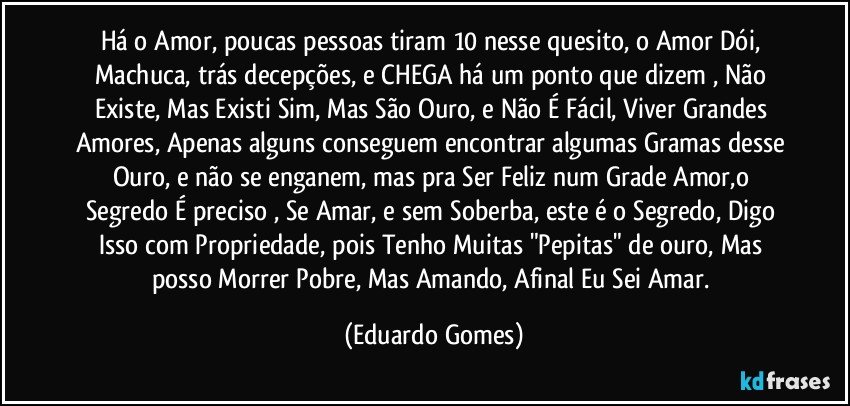 Há o Amor, poucas pessoas tiram 10 nesse quesito, o Amor Dói, Machuca, trás decepções, e CHEGA há um ponto que dizem , Não Existe, Mas Existi Sim, Mas São Ouro, e Não É Fácil, Viver Grandes Amores, Apenas alguns conseguem encontrar algumas Gramas desse Ouro, e não se enganem, mas pra Ser Feliz num Grade Amor,o Segredo É preciso , Se Amar, e sem Soberba, este é o Segredo, Digo Isso com Propriedade, pois Tenho Muitas "Pepitas" de ouro, Mas posso Morrer Pobre, Mas Amando, Afinal Eu Sei Amar. (Eduardo Gomes)