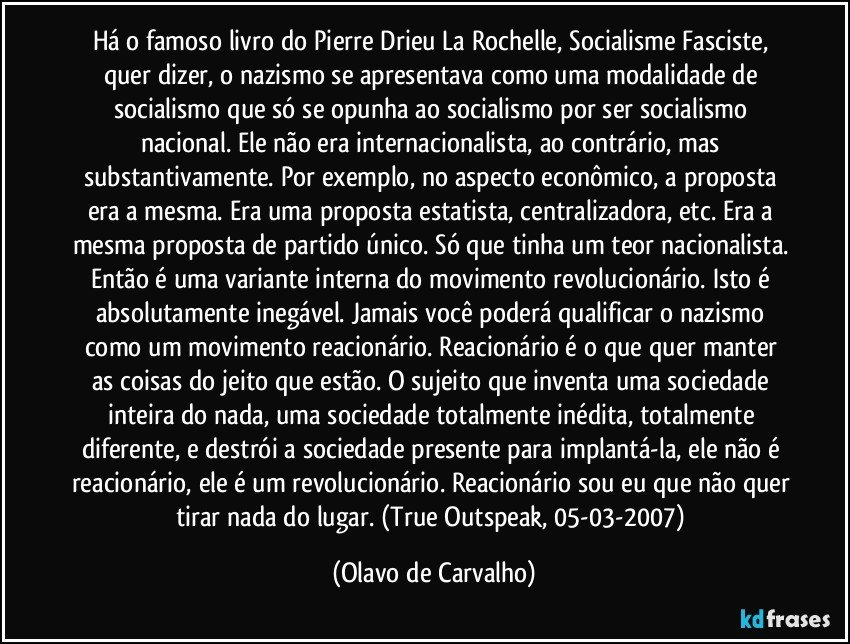 Há o famoso livro do Pierre Drieu La Rochelle, Socialisme Fasciste, quer dizer, o nazismo se apresentava como uma modalidade de socialismo que só se opunha ao socialismo por ser socialismo nacional. Ele não era internacionalista, ao contrário, mas substantivamente. Por exemplo, no aspecto econômico, a proposta era a mesma. Era uma proposta estatista, centralizadora, etc. Era a mesma proposta de partido único. Só que tinha um teor nacionalista. Então é uma variante interna do movimento revolucionário. Isto é absolutamente inegável. Jamais você poderá qualificar o nazismo como um movimento reacionário. Reacionário é o que quer manter as coisas do jeito que estão. O sujeito que inventa uma sociedade inteira do nada, uma sociedade totalmente inédita, totalmente diferente, e destrói a sociedade presente para implantá-la, ele não é reacionário, ele é um revolucionário. Reacionário sou eu que não quer tirar nada do lugar. (True Outspeak, 05-03-2007) (Olavo de Carvalho)