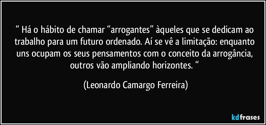 “ Há o hábito de chamar “arrogantes” àqueles que se dedicam ao trabalho para um futuro ordenado. Aí se vê a limitação: enquanto uns ocupam os seus pensamentos com o conceito da arrogância, outros vão ampliando horizontes. “ (Leonardo Camargo Ferreira)