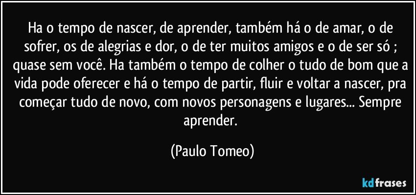 Ha o tempo de nascer, de aprender, também há  o de amar, o de sofrer, os de alegrias e dor, o de ter muitos amigos e o de ser só ; quase sem você. Ha também o tempo de colher o tudo de bom que a vida pode oferecer e há o tempo de partir, fluir e voltar a nascer,  pra começar tudo de novo, com novos personagens e lugares... Sempre aprender. (Paulo Tomeo)