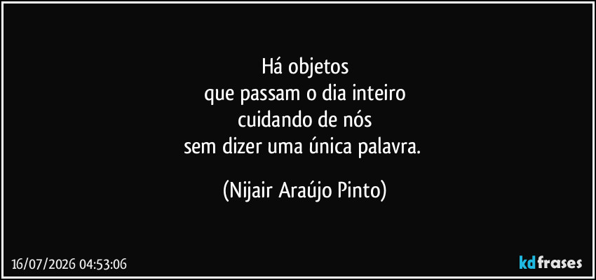 Há objetos
que passam o dia inteiro
cuidando de nós
sem dizer uma única palavra. (Nijair Araújo Pinto)