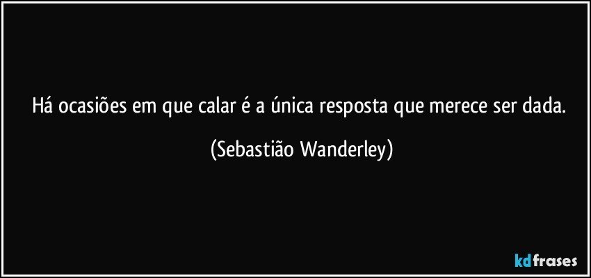 Há ocasiões em que calar é a única  resposta que merece ser dada. (Sebastião Wanderley)