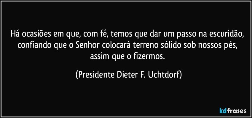 Há ocasiões em que, com fé, temos que dar um passo na escuridão, confiando que o Senhor colocará  terreno sólido sob nossos pés, assim que o fizermos. (Presidente Dieter F. Uchtdorf)