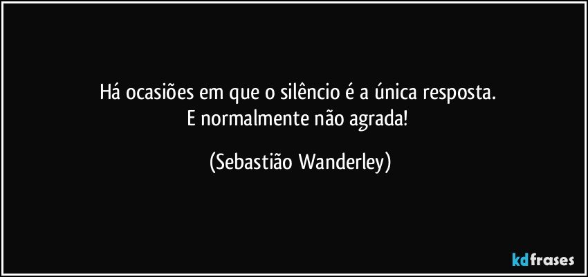 Há ocasiões em que o silêncio é a única resposta. 
E normalmente não agrada! (Sebastião Wanderley)