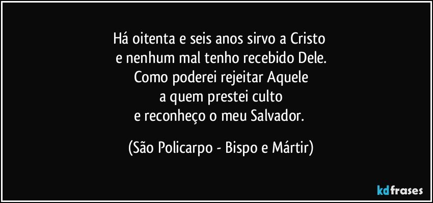 Há oitenta e seis anos sirvo a Cristo 
e nenhum mal tenho recebido Dele.
Como poderei rejeitar Aquele
a quem prestei culto
e reconheço o meu Salvador. (São Policarpo - Bispo e Mártir)